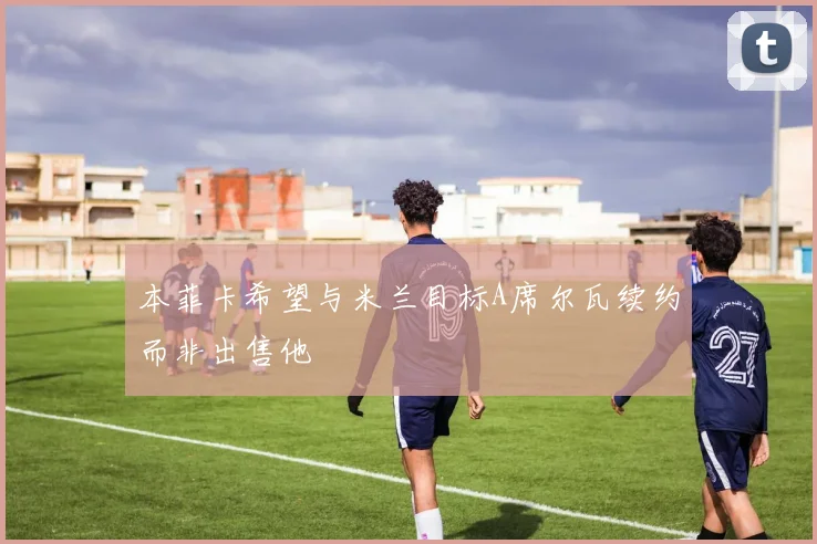 本菲卡希望与米兰目标A席尔瓦续约而非出售他