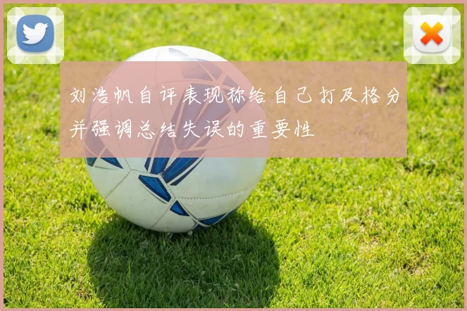 刘浩帆自评表现称给自己打及格分并强调总结失误的重要性