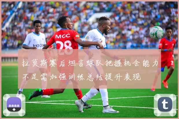 拉莫斯赛后坦言球队把握机会能力不足需加强训练总结提升表现