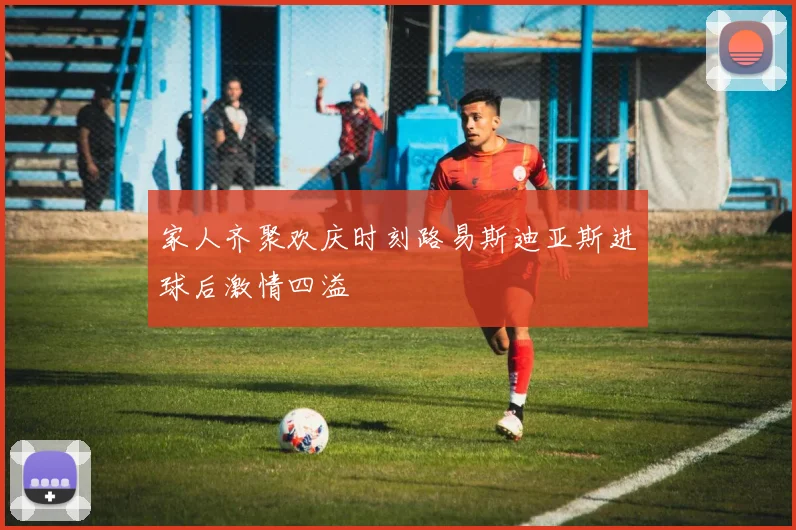 家人齐聚欢庆时刻路易斯迪亚斯进球后激情四溢