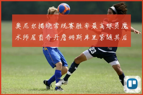 奥尼尔揭晓常规赛胜率最高球员魔术师居首乔丹詹姆斯库里紧随其后