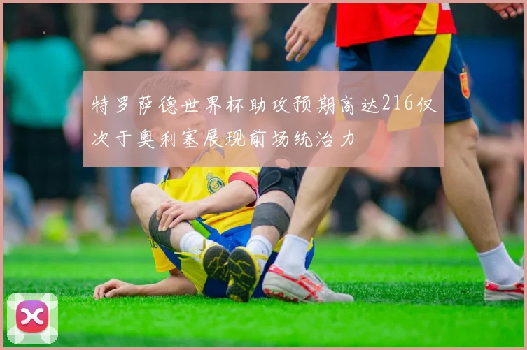 特罗萨德世界杯助攻预期高达216仅次于奥利塞展现前场统治力