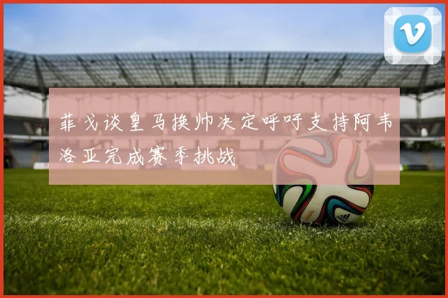 菲戈谈皇马换帅决定呼吁支持阿韦洛亚完成赛季挑战