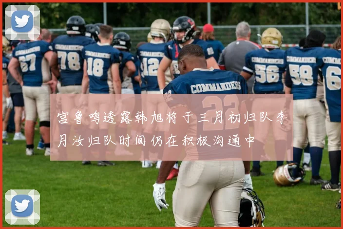 宫鲁鸣透露韩旭将于三月初归队李月汝归队时间仍在积极沟通中