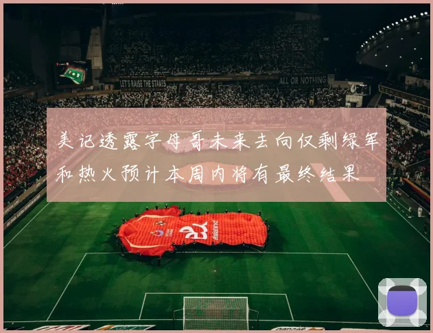 美记透露字母哥未来去向仅剩绿军和热火预计本周内将有最终结果