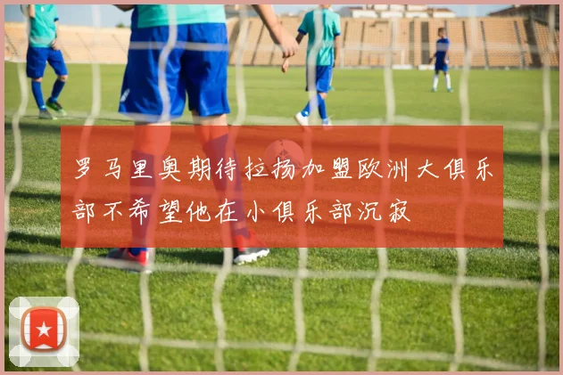 罗马里奥期待拉扬加盟欧洲大俱乐部不希望他在小俱乐部沉寂