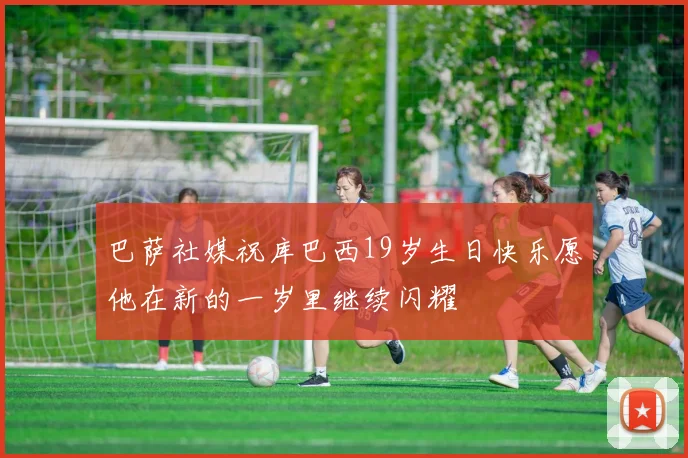 巴萨社媒祝库巴西19岁生日快乐愿他在新的一岁里继续闪耀