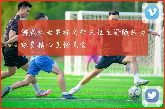 挪威队世界杯之行三位主厨随队为球员精心烹饪美食