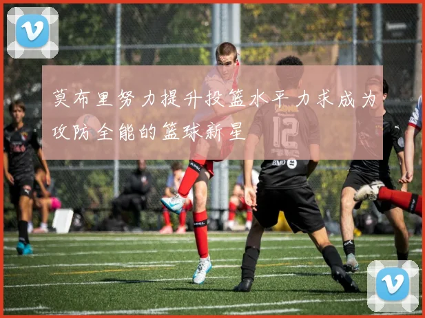莫布里努力提升投篮水平力求成为攻防全能的篮球新星