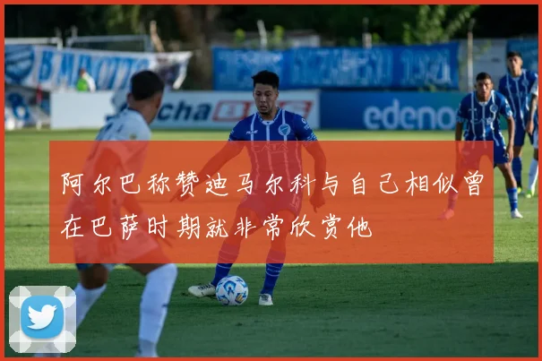 阿尔巴称赞迪马尔科与自己相似曾在巴萨时期就非常欣赏他