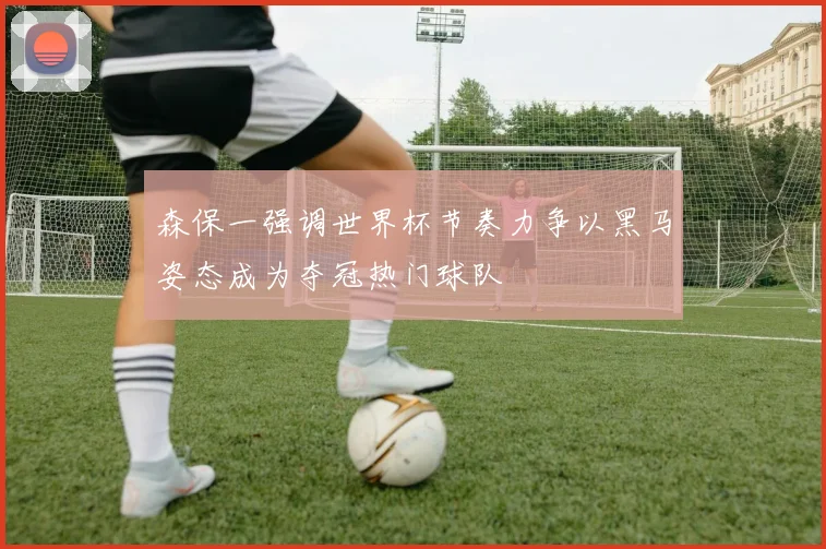 森保一强调世界杯节奏力争以黑马姿态成为夺冠热门球队