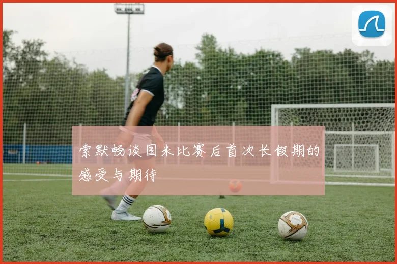 索默畅谈国米比赛后首次长假期的感受与期待
