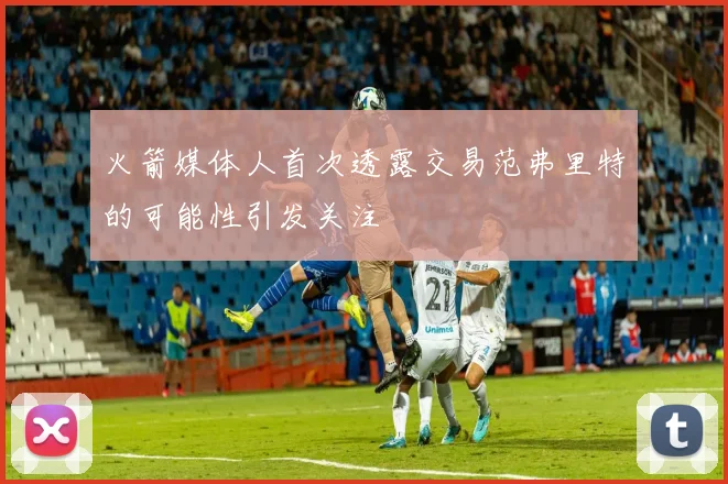 火箭媒体人首次透露交易范弗里特的可能性引发关注