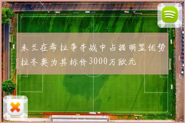米兰在希拉争夺战中占据明显优势拉齐奥为其标价3000万欧元