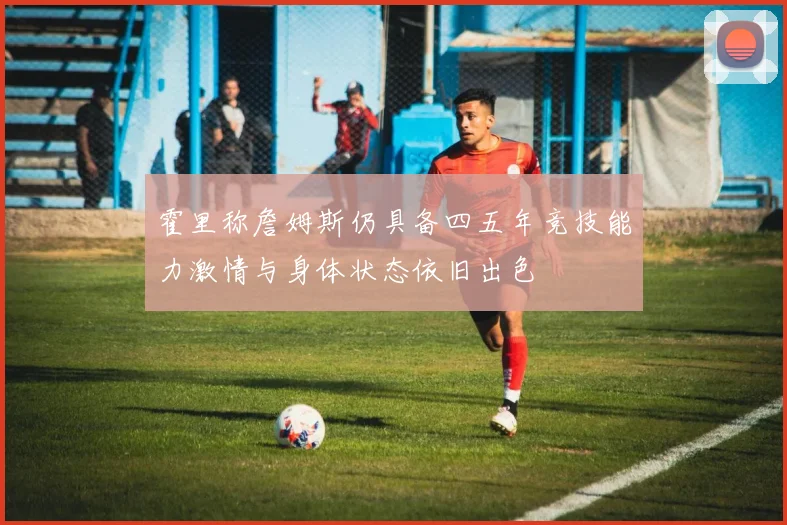 霍里称詹姆斯仍具备四五年竞技能力激情与身体状态依旧出色